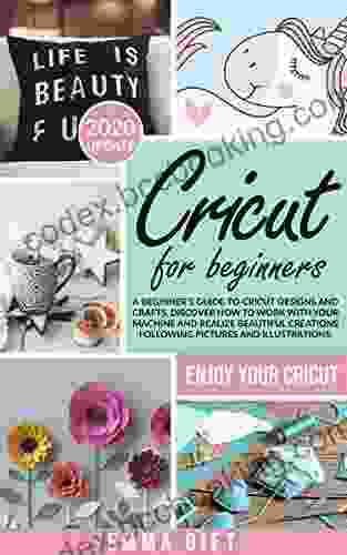 Cricut For Beginners: A Beginner S Guide To Cricut Designs And Crafts Discover How To Work With Your Machine And Realize Beautiful Creations Following Pictures And Illustrations