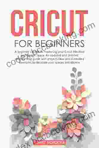 CRICUT FOR BEGINNERS: A Beginner S Guide To Mastering Your Cricut Machine And Design Space An Updated And Detailed Step By Step Guide With Project Ideas To Decorate Your Spaces And Objects