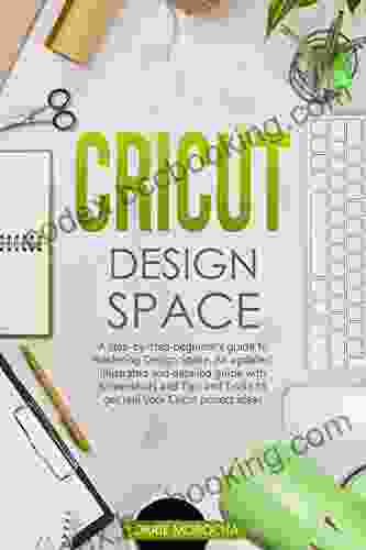 CRICUT DESIGN SPACE: A Step By Step Beginner S Guide To Mastering Design Space An Updated And Detailed Guide With Tips And Tricks To Realize Your Cricut Project Ideas