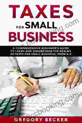 Taxes For Small Business: A Comprehensive Beginner S Guide To Learn And Understand The Realms Of Taxes For Small Business From A Z